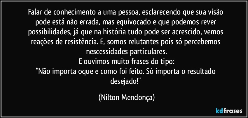 Falar de conhecimento a uma pessoa, esclarecendo que sua visão pode está não errada, mas equivocado e que podemos rever possibilidades, já que na história tudo pode ser acrescido, vemos reações de resistência. E, somos relutantes pois só percebemos nescessidades particulares.
E ouvimos muito frases do tipo:
"Não importa oque e como foi feito. Só importa o resultado desejado!" (Nilton Mendonça)