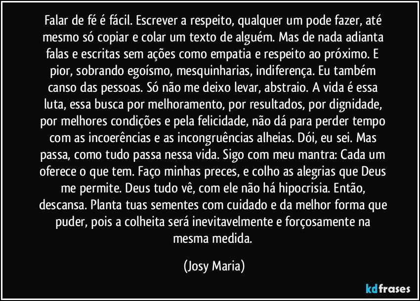 Falar de fé é fácil. Escrever a respeito, qualquer um pode fazer, até mesmo só copiar e colar um texto de alguém. Mas de nada adianta falas e escritas sem ações como empatia e respeito ao próximo. E pior, sobrando egoísmo, mesquinharias, indiferença. Eu também canso das pessoas. Só não me deixo levar, abstraio. A vida é essa luta, essa busca por melhoramento, por resultados, por dignidade, por melhores condições e pela felicidade, não dá para perder tempo com as incoerências e as incongruências alheias. Dói, eu sei. Mas passa, como tudo passa nessa vida. Sigo com meu mantra: Cada um oferece o que tem. Faço minhas preces, e colho as alegrias que Deus me permite. Deus tudo vê, com ele não há hipocrisia. Então, descansa. Planta tuas sementes com cuidado e da melhor forma que puder, pois a colheita será inevitavelmente e forçosamente na mesma medida. (Josy Maria)