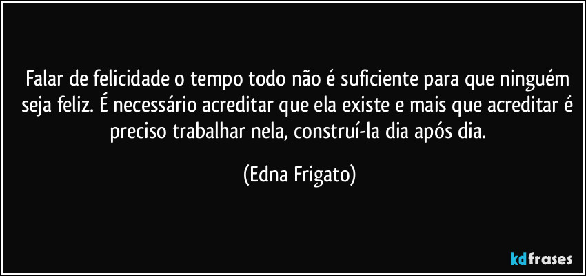 Falar de felicidade o tempo todo não é suficiente para que ninguém seja feliz. É necessário acreditar que ela existe e mais que acreditar é preciso trabalhar nela, construí-la dia após dia. (Edna Frigato)