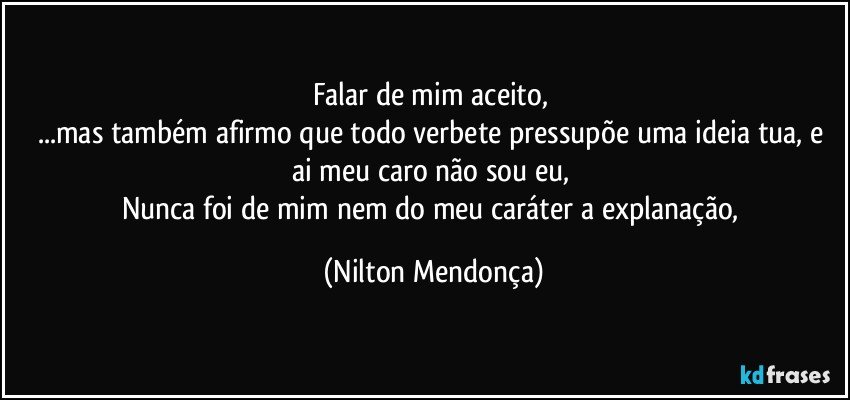 Falar de mim aceito, 
...mas também afirmo que todo verbete pressupõe uma ideia tua, e ai meu caro não sou eu, 
Nunca foi de mim nem do meu caráter a explanação, (Nilton Mendonça)