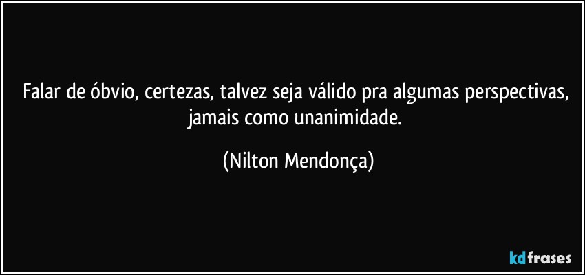 Falar de óbvio, certezas, talvez seja válido pra algumas perspectivas, jamais como unanimidade. (Nilton Mendonça)