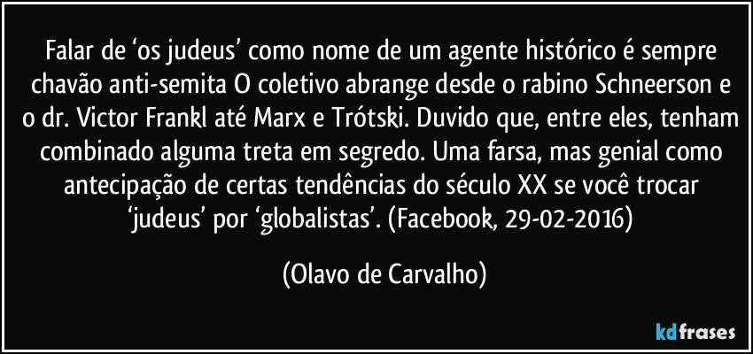 Falar de ‘os judeus’ como nome de um agente histórico é sempre chavão anti-semita O coletivo abrange desde o rabino Schneerson e o dr. Victor Frankl até Marx e Trótski. Duvido que, entre eles, tenham combinado alguma treta em segredo. Uma farsa, mas genial como antecipação de certas tendências do século XX se você trocar ‘judeus’ por ‘globalistas’. (Facebook, 29-02-2016) (Olavo de Carvalho)