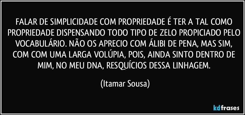FALAR DE SIMPLICIDADE COM PROPRIEDADE É TER A TAL COMO PROPRIEDADE DISPENSANDO TODO TIPO DE ZELO PROPICIADO PELO VOCABULÁRIO. NÃO OS APRECIO COM ÁLIBI DE PENA, MAS SIM, COM COM UMA LARGA VOLÚPIA, POIS, AINDA SINTO DENTRO DE MIM, NO MEU DNA, RESQUÍCIOS DESSA LINHAGEM. (Itamar Sousa)