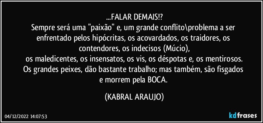 ...FALAR DEMAIS!?
Sempre será uma "paixão" e, um grande conflito\problema a ser enfrentado pelos hipócritas, os acovardados, os traidores, os contendores, os indecisos (Múcio),
os maledicentes, os insensatos, os vis, os déspotas e, os mentirosos.
Os grandes peixes, dão bastante trabalho; mas também, são fisgados e morrem pela BOCA. (KABRAL ARAUJO)