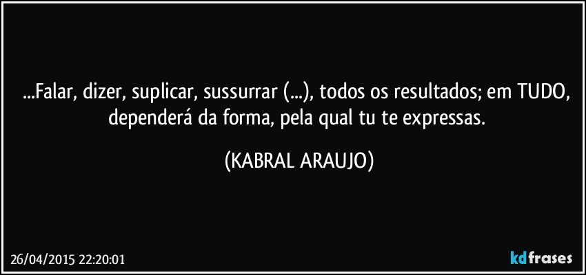 ...Falar, dizer, suplicar, sussurrar (...), todos os resultados; em TUDO, dependerá da forma, pela qual tu te expressas. (KABRAL ARAUJO)