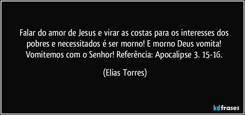 Falar do amor de Jesus e virar as costas para os interesses dos pobres e necessitados é ser morno! E morno Deus vomita! Vomitemos com o Senhor! Referência: Apocalipse 3. 15-16. (Elias Torres)