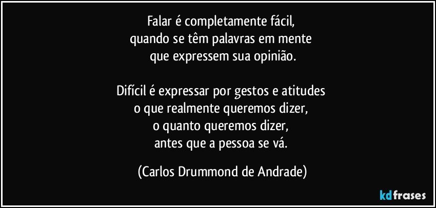 Falar é completamente fácil, 
quando se têm palavras em mente 
que expressem sua opinião.

Difícil é expressar por gestos e atitudes 
o que realmente queremos dizer, 
o quanto queremos dizer, 
antes que a pessoa se vá. (Carlos Drummond de Andrade)