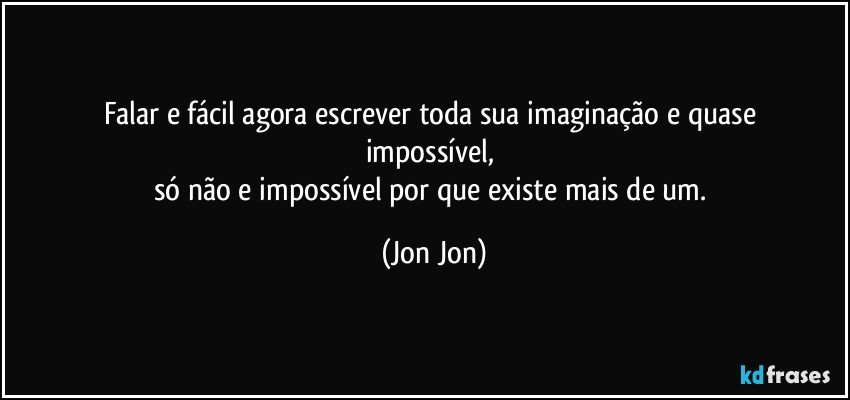 falar e fácil agora escrever toda sua imaginação e quase 
impossível, 
só não e impossível por que existe mais de um. (Jon Jon)