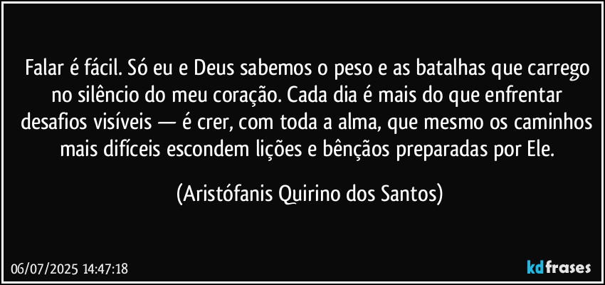 Falar é fácil. Só eu e Deus sabemos o peso e as batalhas que carrego no silêncio do meu coração. Cada dia é mais do que enfrentar desafios visíveis — é crer, com toda a alma, que mesmo os caminhos mais difíceis escondem lições e bênçãos preparadas por Ele. (Aristófanis Quirino dos Santos)
