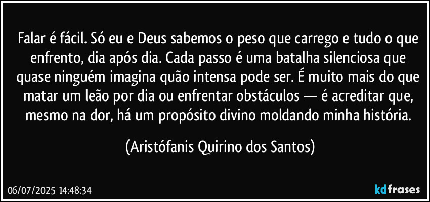 Falar é fácil. Só eu e Deus sabemos o peso que carrego e tudo o que enfrento, dia após dia. Cada passo é uma batalha silenciosa que quase ninguém imagina quão intensa pode ser. É muito mais do que matar um leão por dia ou enfrentar obstáculos — é acreditar que, mesmo na dor, há um propósito divino moldando minha história. (Aristófanis Quirino dos Santos)