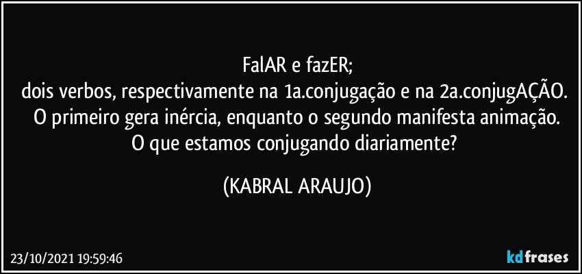 FalAR e fazER;
dois verbos, respectivamente na 1a.conjugação e na 2a.conjugAÇÃO. 
O primeiro gera inércia, enquanto o segundo manifesta animação.
O que estamos conjugando diariamente? (KABRAL ARAUJO)