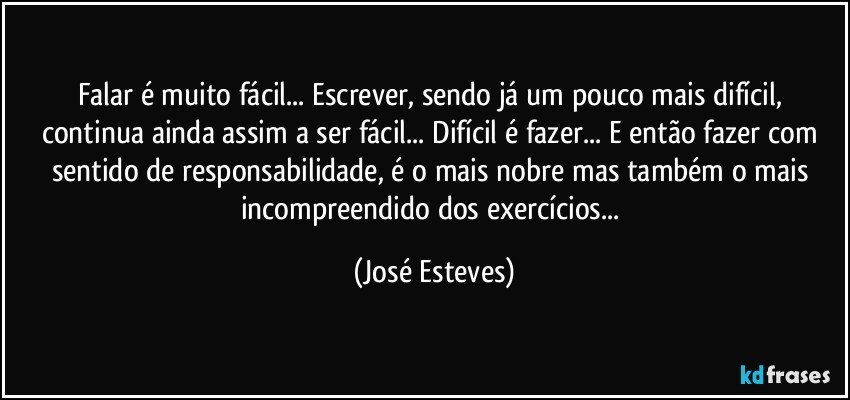 Falar é muito fácil... Escrever, sendo já um pouco mais difícil, continua ainda assim a ser fácil... Difícil é fazer... E então fazer com sentido de responsabilidade, é o mais nobre mas também o mais incompreendido dos exercícios... (José Esteves)