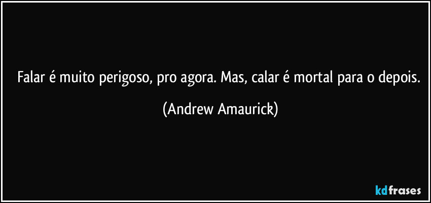 Falar é muito perigoso, pro agora. Mas, calar é mortal para o depois. (Andrew Amaurick)