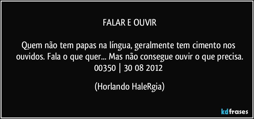 FALAR E OUVIR

Quem não tem papas na língua, geralmente tem cimento nos ouvidos. Fala o que quer... Mas não consegue ouvir o que precisa.
00350 | 30/08/2012 (Horlando HaleRgia)