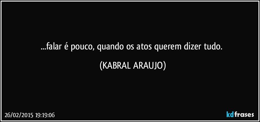 ...falar é pouco, quando os atos querem dizer tudo. (KABRAL ARAUJO)