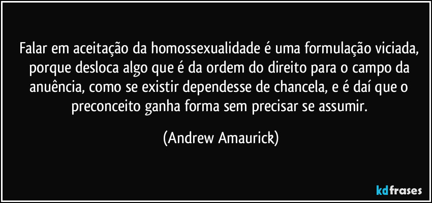 Falar em aceitação da homossexualidade é uma formulação viciada, porque desloca algo que é da ordem do direito para o campo da anuência, como se existir dependesse de chancela, e é daí que o preconceito ganha forma sem precisar se assumir. (Andrew Amaurick)