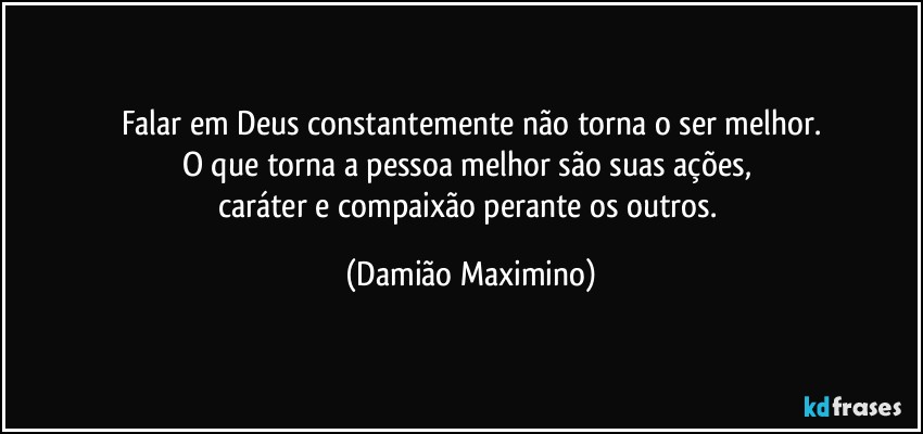 Falar em Deus constantemente não torna o ser melhor.
O que torna a pessoa melhor são suas ações, 
caráter e compaixão perante os outros. (Damião Maximino)