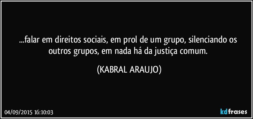 ...falar em direitos sociais, em prol de um grupo, silenciando os outros grupos, em nada há da justiça comum. (KABRAL ARAUJO)