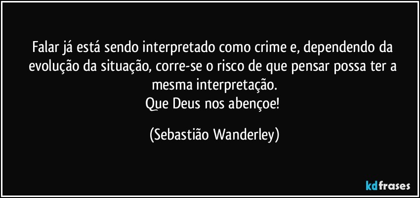 Falar já está sendo interpretado como crime e, dependendo da evolução da situação, corre-se o risco de que pensar possa ter a mesma interpretação.
Que Deus nos abençoe! (Sebastião Wanderley)