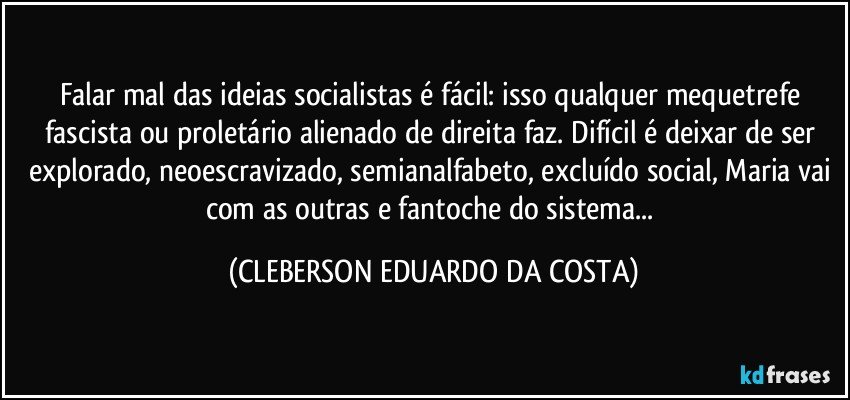 Falar mal das ideias socialistas é fácil: isso qualquer mequetrefe fascista ou proletário alienado de direita faz. Difícil é deixar de ser explorado, neoescravizado, semianalfabeto, excluído social, Maria vai com as outras e fantoche do sistema... (CLEBERSON EDUARDO DA COSTA)