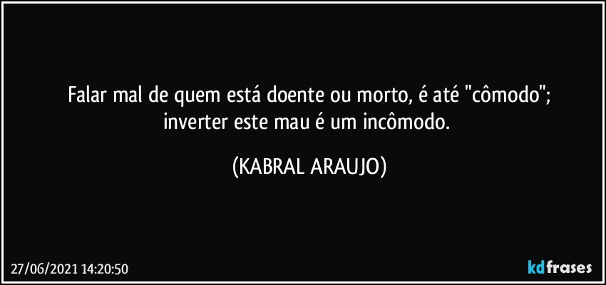 Falar mal de quem está doente ou morto, é até  "cômodo";
inverter este mau é um incômodo. (KABRAL ARAUJO)