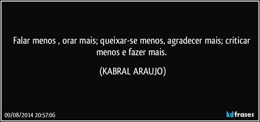 Falar menos , orar mais; queixar-se menos, agradecer mais; criticar menos e fazer mais. (KABRAL ARAUJO)