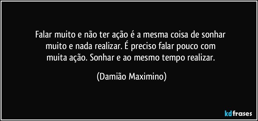 Falar muito e não ter ação é a mesma coisa de sonhar 
muito e nada realizar. É preciso falar pouco com 
muita ação. Sonhar e ao mesmo tempo realizar. (Damião Maximino)