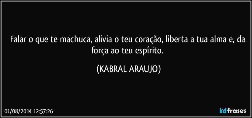 Falar o que te machuca, alivia o teu coração, liberta a tua alma e, da força ao teu espírito. (KABRAL ARAUJO)