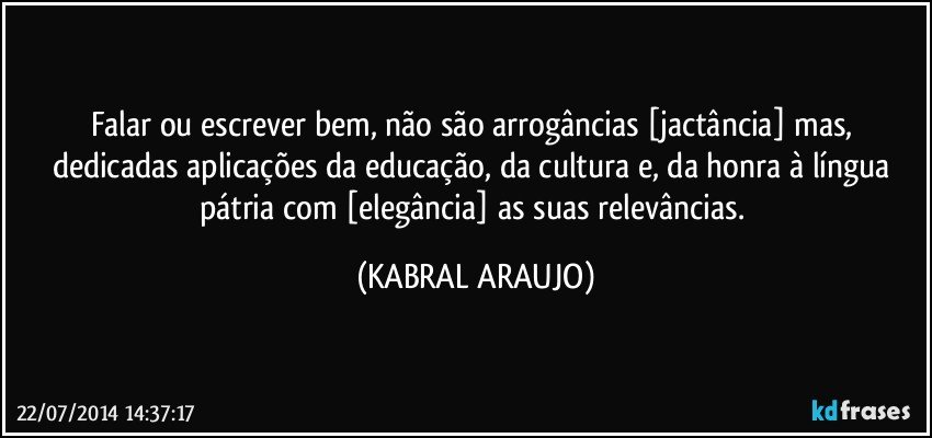 Falar ou escrever bem, não são arrogâncias [jactância] mas, dedicadas aplicações da educação, da cultura e, da honra à língua pátria com [elegância] as suas relevâncias. (KABRAL ARAUJO)