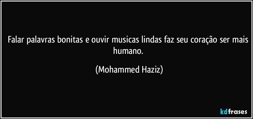 Falar palavras bonitas e ouvir musicas lindas faz seu coração ser mais humano. (Mohammed Haziz)