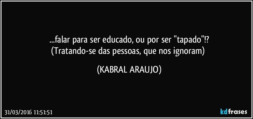 ...falar para ser educado, ou por ser "tapado"!?
(Tratando-se das pessoas, que nos ignoram) (KABRAL ARAUJO)