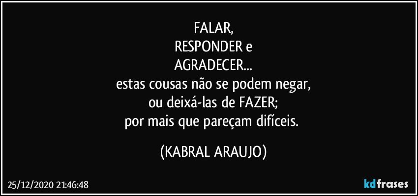 FALAR,
RESPONDER e
AGRADECER...
estas cousas não se podem negar,
ou deixá-las de FAZER;
por mais que pareçam difíceis. (KABRAL ARAUJO)