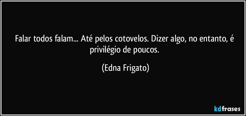 Falar todos falam... Até pelos cotovelos. Dizer algo, no entanto, é privilégio de poucos. (Edna Frigato)