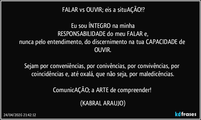 ​FALAR vs OUVIR; eis a situAÇÃO!?

Eu sou ÍNTEGRO na minha
RESPONSABILIDADE do meu FALAR e,
nunca pelo entendimento, do discernimento na tua CAPACIDADE de OUVIR.

Sejam por conveniências, por conivências, por convivências, por coincidências e, até oxalá, que não seja, por maledicências.

ComunicAÇÃO; a ARTE de compreender! (KABRAL ARAUJO)