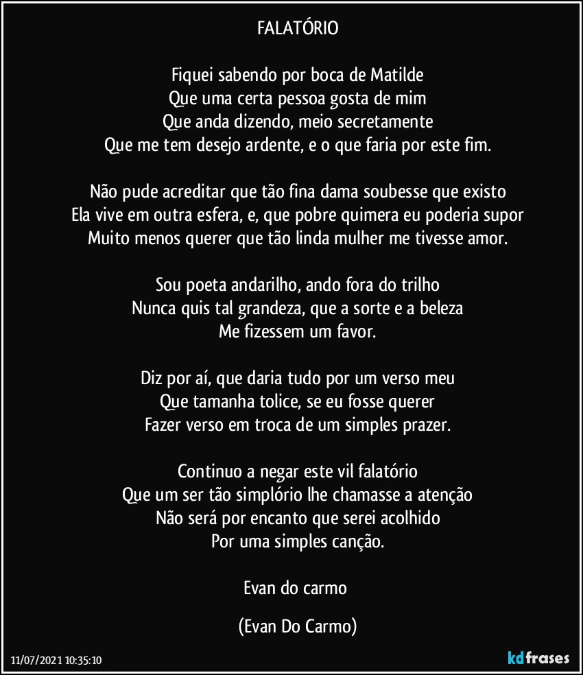 FALATÓRIO

Fiquei sabendo por boca de Matilde
Que uma certa pessoa gosta de mim
Que anda dizendo, meio secretamente
Que me tem desejo ardente, e o que faria por este fim.

Não pude acreditar que tão fina dama soubesse que existo
Ela vive em outra esfera, e, que pobre quimera eu poderia supor
Muito menos querer que tão linda mulher me tivesse amor.

Sou poeta andarilho, ando fora do trilho
Nunca quis tal grandeza, que a sorte e a beleza
Me fizessem um favor.

Diz por aí, que daria tudo por um verso meu
Que tamanha tolice, se eu fosse querer
Fazer verso em troca de um simples prazer.

Continuo a negar este vil falatório
Que um ser tão simplório lhe chamasse a atenção
Não será por encanto que serei acolhido
Por uma simples canção.

Evan do carmo (Evan Do Carmo)