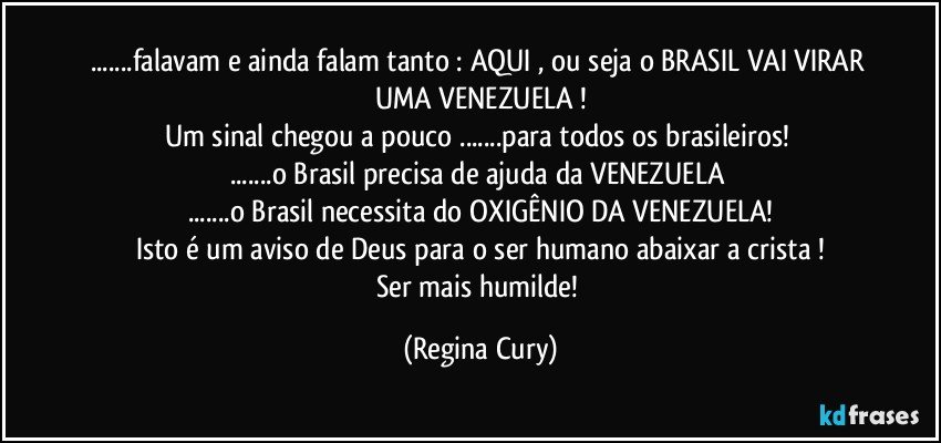 ...falavam  e ainda falam tanto : AQUI , ou seja o BRASIL VAI VIRAR UMA VENEZUELA !
Um sinal chegou a pouco  ...para todos os brasileiros! 
...o Brasil precisa de ajuda da VENEZUELA 
...o Brasil necessita do OXIGÊNIO DA VENEZUELA!
Isto é  um aviso  de Deus para o ser humano abaixar a crista !
Ser mais humilde! (Regina Cury)