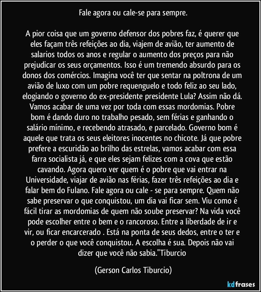 Fale agora ou cale-se para sempre.

A pior coisa que um governo defensor dos pobres faz, é querer que eles façam três refeições ao dia, viajem de avião, ter aumento de salarios todos os anos e regular o aumento dos preços para não prejudicar os seus orçamentos. Isso é um tremendo absurdo para os donos dos comércios. Imagina você ter que sentar na poltrona de um avião de luxo com um pobre requenguelo e todo feliz ao seu lado,  elogiando o governo do ex-presidente presidente Lula? Assim não dá. Vamos acabar de uma vez por toda com essas mordomias. Pobre bom é dando duro no trabalho pesado, sem férias e ganhando o salário mínimo, e recebendo atrasado, e parcelado. Governo bom é aquele que trata os seus eleitores inocentes no chicote. Já que pobre prefere a escuridão ao brilho das estrelas, vamos acabar com essa farra socialista já, e que eles sejam felizes com a cova que estão cavando. Agora quero ver quem é o pobre  que vai entrar na Universidade, viajar de avião nas férias, fazer três refeições ao dia e falar bem do Fulano. Fale agora ou cale - se para sempre. Quem não sabe preservar o que conquistou, um dia vai ficar sem. Viu como é fácil tirar as mordomias de quem não soube preservar? Na vida você pode escolher entre o bem e o rancoroso. Entre a liberdade de ir e vir, ou ficar encarcerado . Está na ponta de seus dedos, entre o ter e o perder o que você conquistou. A escolha é  sua. Depois não vai dizer que você não sabia."Tiburcio (Gerson Carlos Tiburcio)