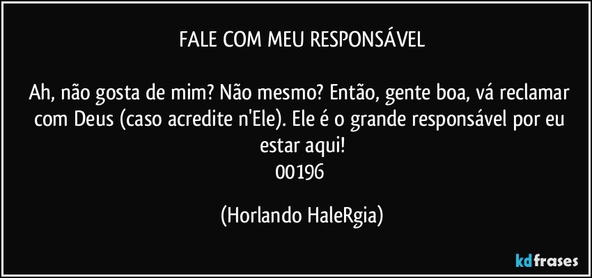 FALE COM MEU RESPONSÁVEL

Ah, não gosta de mim? Não mesmo? Então, gente boa, vá reclamar com Deus (caso acredite n'Ele). Ele é o grande responsável por eu estar aqui!
00196 (Horlando HaleRgia)