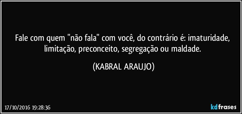 Fale com quem "não fala" com você, do contrário é: imaturidade, limitação, preconceito, segregação ou maldade. (KABRAL ARAUJO)