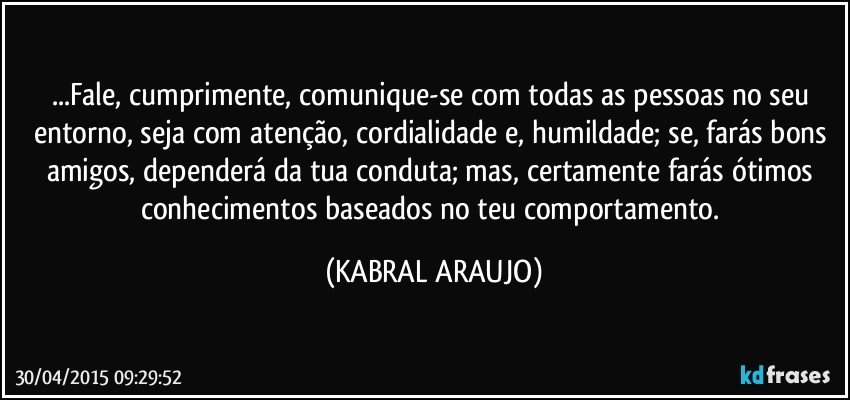 ...Fale, cumprimente, comunique-se com todas as pessoas no seu entorno, seja com atenção, cordialidade e, humildade; se, farás bons amigos, dependerá da tua conduta; mas, certamente farás ótimos conhecimentos baseados no teu comportamento. (KABRAL ARAUJO)