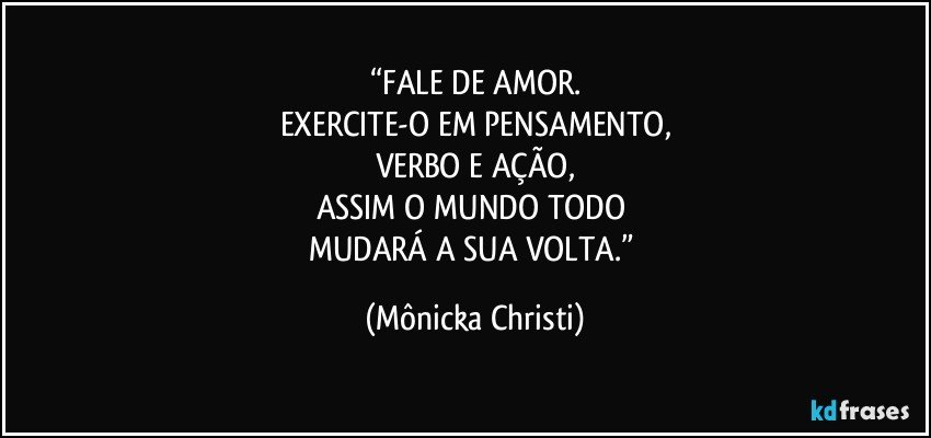 “FALE DE AMOR.
EXERCITE-O EM PENSAMENTO,
VERBO E AÇÃO,
ASSIM O MUNDO TODO 
MUDARÁ A SUA VOLTA.” (Mônicka Christi)