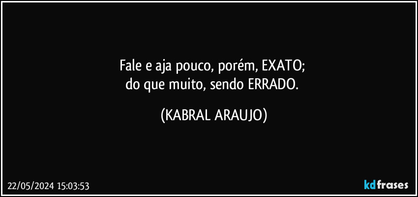 Fale e aja pouco, porém, EXATO; 
do que muito, sendo ERRADO. (KABRAL ARAUJO)