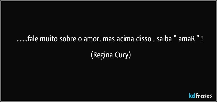 ...fale muito sobre o amor, mas acima disso , saiba " amaR " ! (Regina Cury)