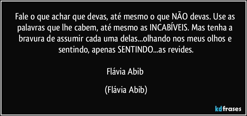 Fale o que achar que devas, até mesmo o que NÃO devas. Use as palavras que lhe cabem, até mesmo as INCABÍVEIS. Mas tenha a bravura de assumir cada uma delas...olhando nos meus olhos e sentindo, apenas SENTINDO...as revides.

Flávia Abib (Flávia Abib)