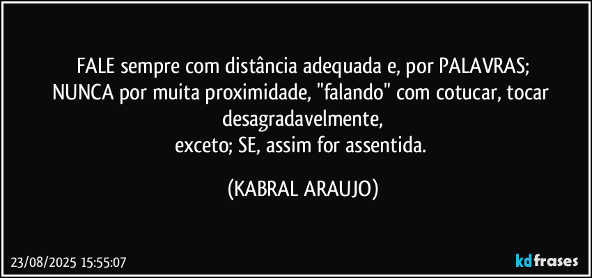 FALE sempre com distância adequada e, por PALAVRAS;
NUNCA por muita proximidade, "falando" com cotucar, tocar desagradavelmente,
exceto; SE, assim for assentida. (KABRAL ARAUJO)