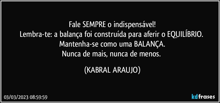 Fale SEMPRE o indispensável!
Lembra-te: a balança foi construída para aferir o EQUILÍBRIO. 
Mantenha-se como uma BALANÇA.
Nunca de mais, nunca de menos. (KABRAL ARAUJO)