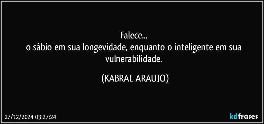 Falece... 
o sábio em sua longevidade, enquanto o inteligente em sua vulnerabilidade. (KABRAL ARAUJO)