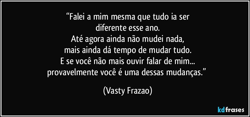 “Falei a mim mesma que tudo ia ser
diferente esse ano.
Até agora ainda não mudei nada,
mais ainda dá tempo de mudar tudo.
E se você não mais ouvir falar de mim...
provavelmente você é uma dessas mudanças.” (Vasty Frazao)