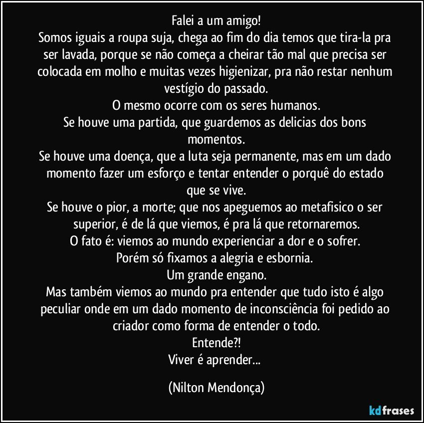 Falei a um amigo!
Somos iguais a roupa suja, chega ao fim do dia temos que tira-la pra ser lavada, porque se não começa a cheirar tão mal que precisa ser colocada em molho e muitas vezes higienizar, pra não restar nenhum vestígio do passado.
O mesmo ocorre com os seres humanos.
Se houve uma partida, que guardemos as delicias dos bons momentos.
Se houve uma doença, que a luta seja permanente, mas em um dado momento fazer um esforço e tentar entender o porquê do estado que se vive.
Se houve o pior, a morte; que nos apeguemos ao metafisico o ser superior, é de lá que viemos, é pra lá que retornaremos.
O fato é: viemos ao mundo experienciar a dor e o sofrer. 
Porém só fixamos a alegria e esbornia. 
Um grande engano.
Mas também viemos ao mundo pra entender que tudo isto é algo peculiar onde em um dado momento de inconsciência foi pedido ao criador como forma de entender o todo.
Entende?!
Viver é aprender... (Nilton Mendonça)