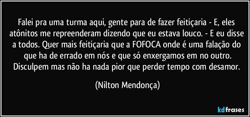 Falei pra uma turma aqui, gente para de fazer feitiçaria - E, eles atônitos me repreenderam dizendo que eu estava louco. - E eu disse a todos. Quer mais feitiçaria que a FOFOCA onde é uma falação do que ha de errado em nós e que só enxergamos em no outro.
Disculpem mas não ha nada pior que perder tempo com desamor. (Nilton Mendonça)